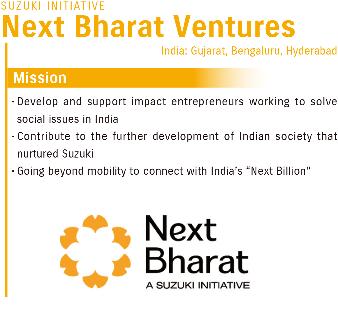 Next Bharat Ventures(India: Gujarat, Bengaluru, Hyderabad)Mission:Develop and support impact entrepreneurs working to solve social issues in India, Contribute to the further development of Indian society that nurtured Suzuki, Going beyond mobility to connect with India’s “Next Billion”